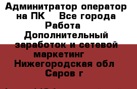 Админитратор-оператор на ПК  - Все города Работа » Дополнительный заработок и сетевой маркетинг   . Нижегородская обл.,Саров г.